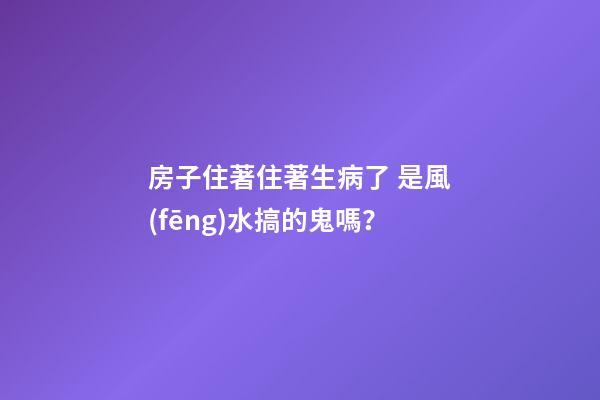 房子住著住著生病了 是風(fēng)水搞的鬼嗎？